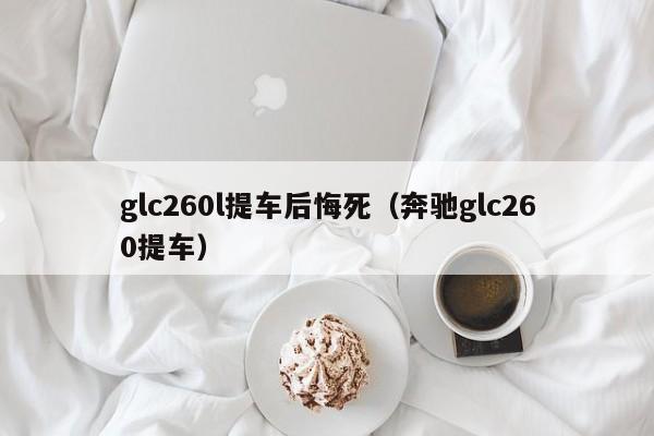 glc260l提车后悔死（奔驰glc260提车）