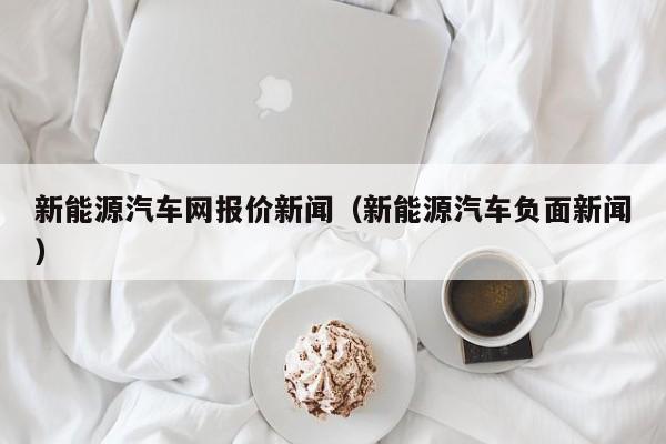 新能源汽车网报价新闻（新能源汽车负面新闻）