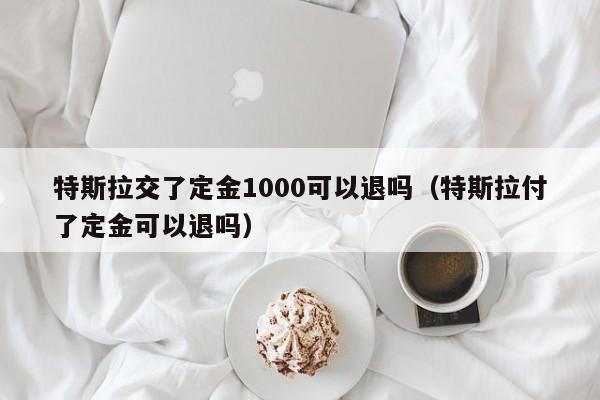 特斯拉交了定金1000可以退吗（特斯拉付了定金可以退吗）