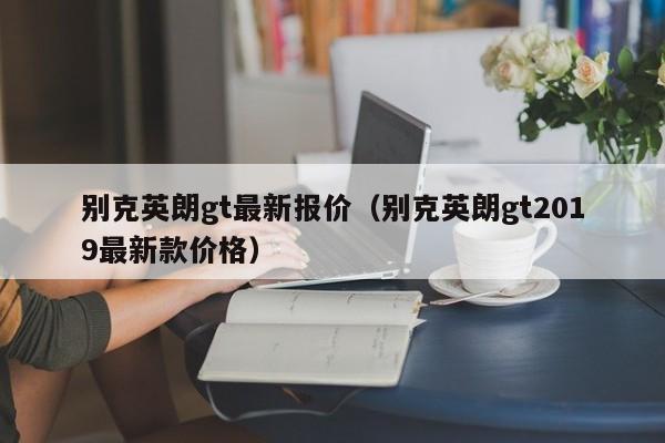 别克英朗gt最新报价（别克英朗gt2019最新款价格）