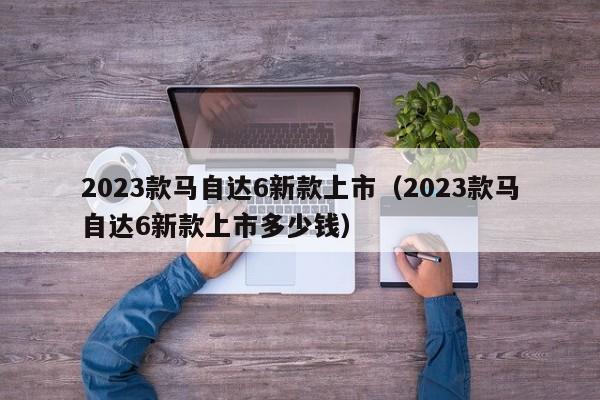 2023款马自达6新款上市（2023款马自达6新款上市多少钱）