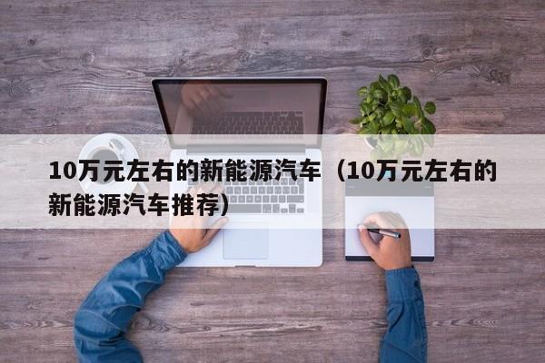 10万元左右的新能源汽车（10万元左右的新能源汽车推荐）