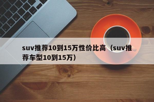 suv推荐10到15万性价比高（suv推荐车型10到15万）