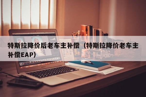 特斯拉降价后老车主补偿（特斯拉降价老车主补偿EAP）