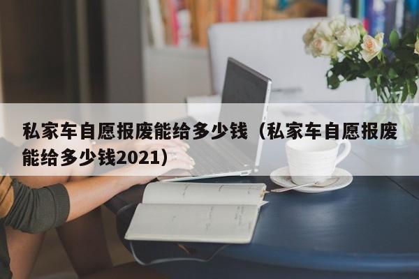 私家车自愿报废能给多少钱（私家车自愿报废能给多少钱2021）