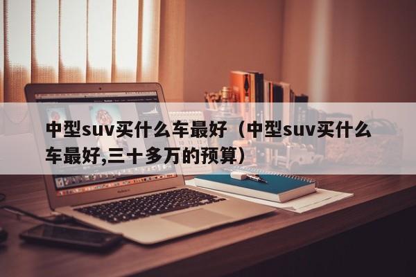 中型suv买什么车最好（中型suv买什么车最好,三十多万的预算）