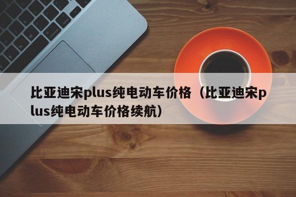 比亚迪宋plus纯电动车价格（比亚迪宋plus纯电动车价格续航）