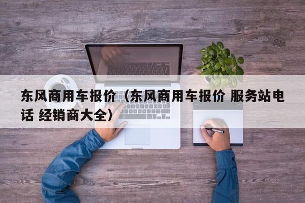 东风商用车报价（东风商用车报价 服务站电话 经销商大全）