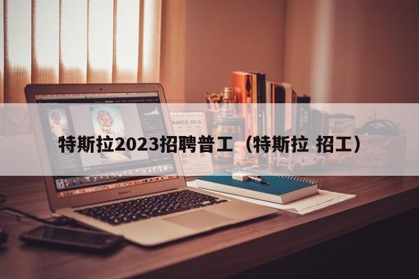 特斯拉2023招聘普工（特斯拉 招工）