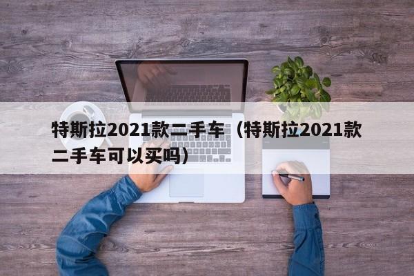 特斯拉2021款二手车（特斯拉2021款二手车可以买吗）