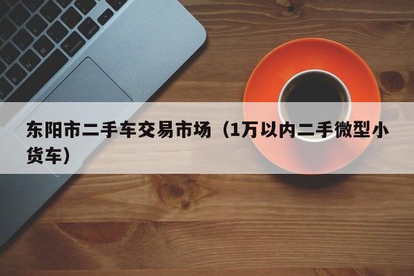 东阳市二手车交易市场（1万以内二手微型小货车）