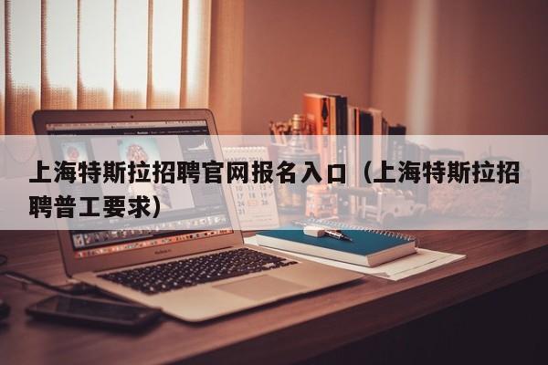 上海特斯拉招聘官网报名入口（上海特斯拉招聘普工要求）