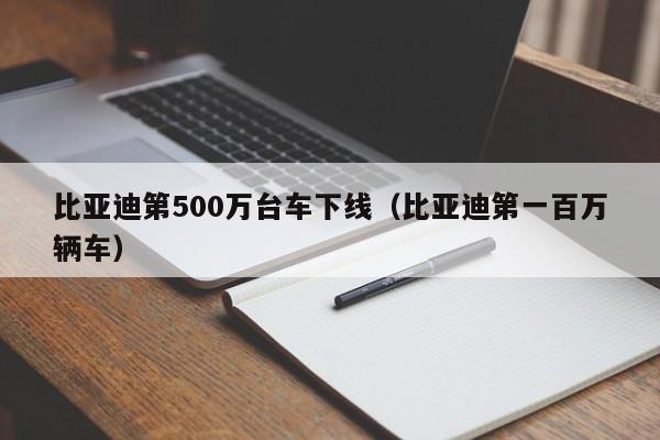 比亚迪第500万台车下线（比亚迪第一百万辆车）