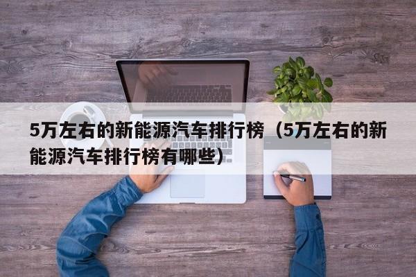 5万左右的新能源汽车排行榜（5万左右的新能源汽车排行榜有哪些）