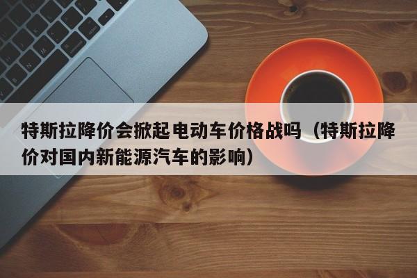 特斯拉降价会掀起电动车价格战吗（特斯拉降价对国内新能源汽车的影响）