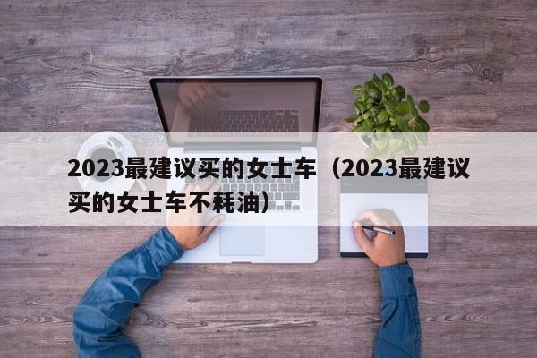 2023最建议买的女士车（2023最建议买的女士车不耗油）