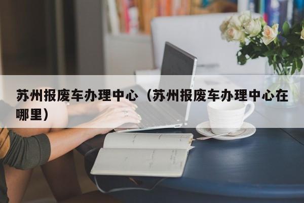 苏州报废车办理中心（苏州报废车办理中心在哪里）