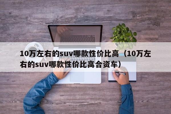 10万左右的suv哪款性价比高（10万左右的suv哪款性价比高合资车）