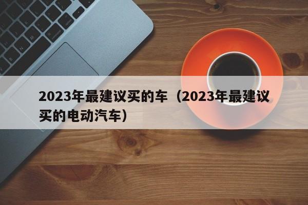 2023年最建议买的车（2023年最建议买的电动汽车）