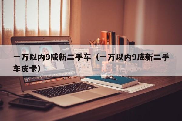 一万以内9成新二手车（一万以内9成新二手车皮卡）