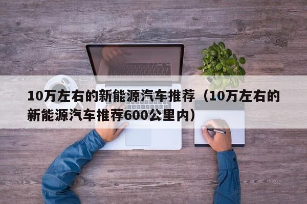 10万左右的新能源汽车推荐（10万左右的新能源汽车推荐600公里内）