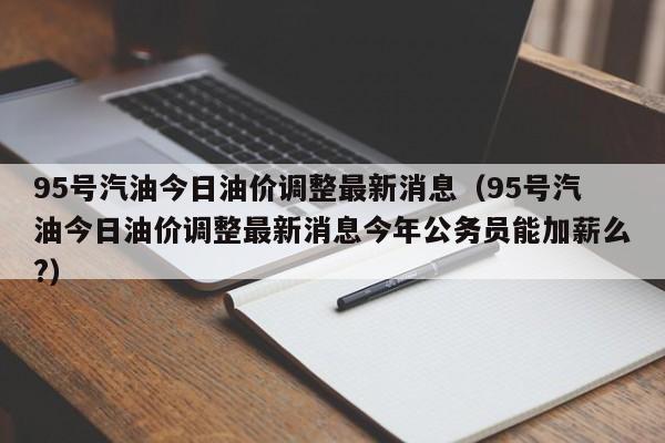 95号汽油今日油价调整最新消息（95号汽油今日油价调整最新消息今年公务员能加薪么?）