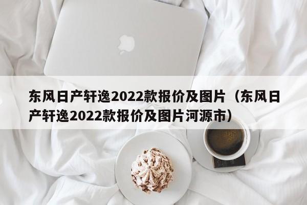 东风日产轩逸2022款报价及图片（东风日产轩逸2022款报价及图片河源市）