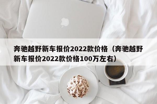 奔驰越野新车报价2022款价格（奔驰越野新车报价2022款价格100万左右）