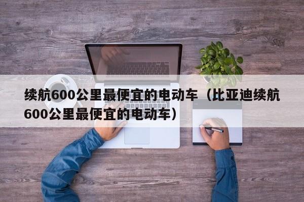 续航600公里最便宜的电动车（比亚迪续航600公里最便宜的电动车）