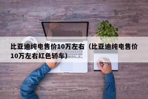 比亚迪纯电售价10万左右（比亚迪纯电售价10万左右红色轿车）