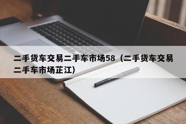 二手货车交易二手车市场58（二手货车交易二手车市场芷江）