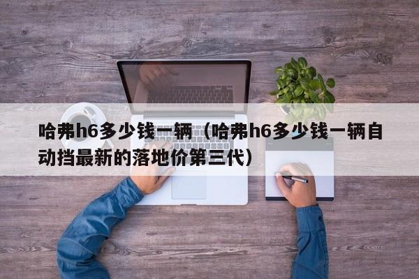 哈弗h6多少钱一辆（哈弗h6多少钱一辆自动挡最新的落地价第三代）