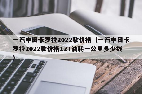 一汽丰田卡罗拉2022款价格（一汽丰田卡罗拉2022款价格12T油耗一公里多少钱）