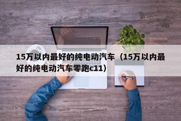 15万以内最好的纯电动汽车（15万以内最好的纯电动汽车零跑c11）