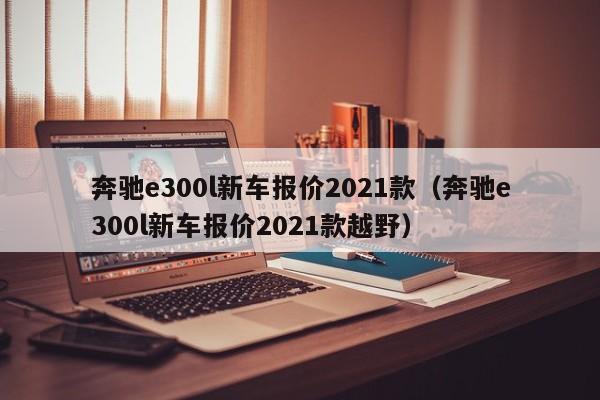 奔驰e300l新车报价2021款（奔驰e300l新车报价2021款越野）