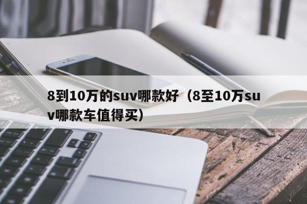 8到10万的suv哪款好（8至10万suv哪款车值得买）