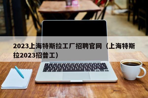 2023上海特斯拉工厂招聘官网（上海特斯拉2023招普工）