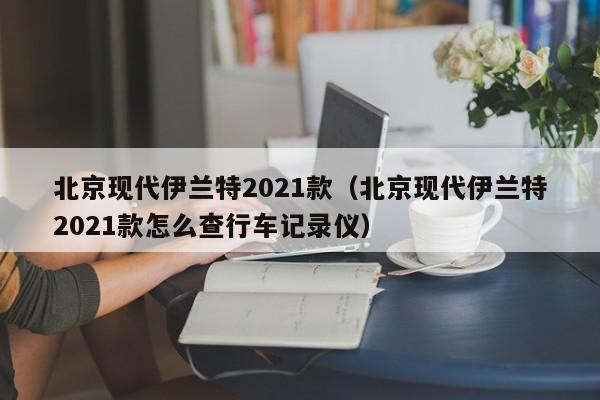 北京现代伊兰特2021款（北京现代伊兰特2021款怎么查行车记录仪）