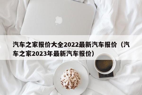 汽车之家报价大全2022最新汽车报价（汽车之家2023年最新汽车报价）