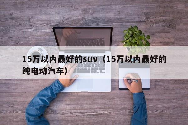 15万以内最好的suv（15万以内最好的纯电动汽车）