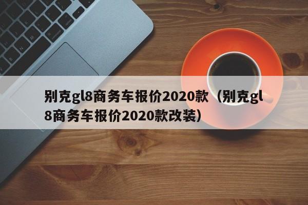 别克gl8商务车报价2020款（别克gl8商务车报价2020款改装）