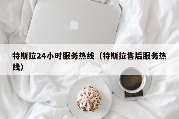 特斯拉24小时服务热线（特斯拉售后服务热线）