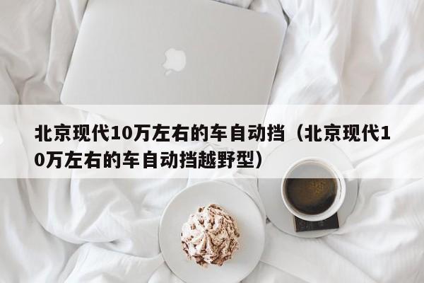 北京现代10万左右的车自动挡（北京现代10万左右的车自动挡越野型）