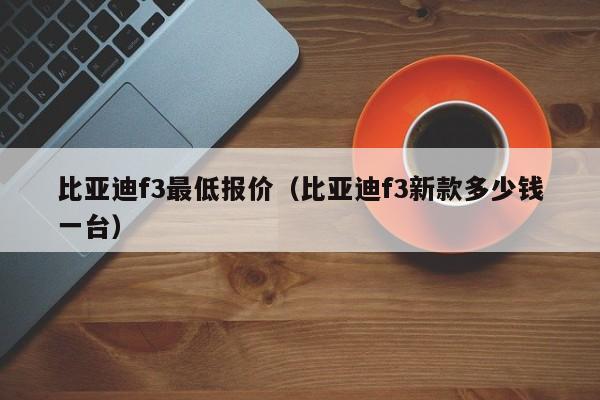 比亚迪f3最低报价（比亚迪f3新款多少钱一台）