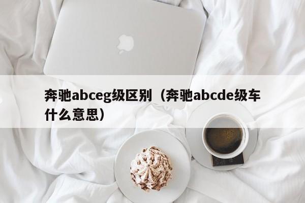 奔驰abceg级区别（奔驰abcde级车什么意思）