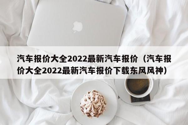 汽车报价大全2022最新汽车报价（汽车报价大全2022最新汽车报价下载东风风神）