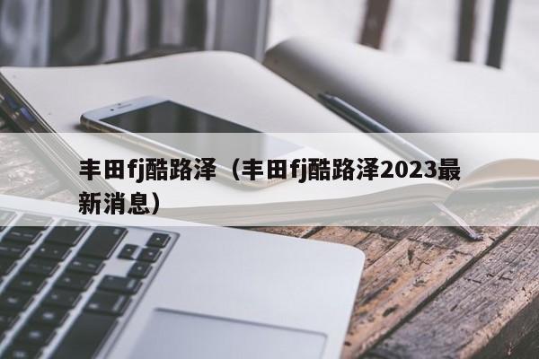 丰田fj酷路泽（丰田fj酷路泽2023最新消息）