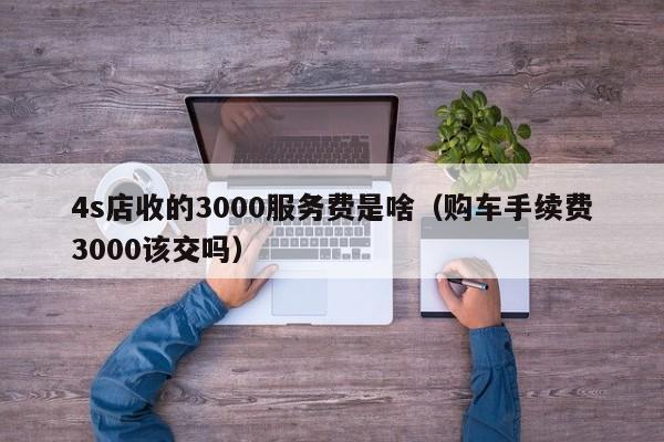 4s店收的3000服务费是啥（购车手续费3000该交吗）