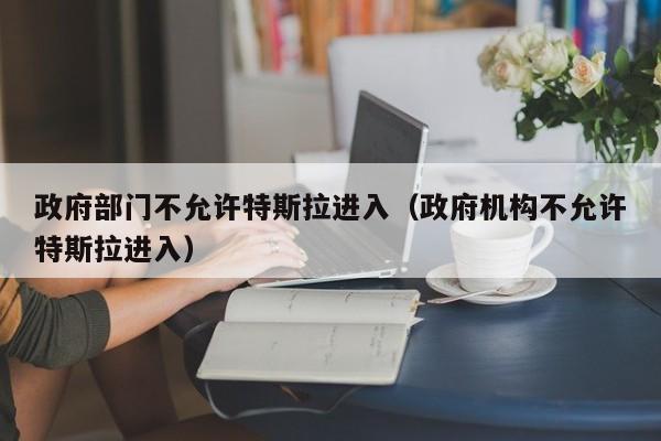 政府部门不允许特斯拉进入（政府机构不允许特斯拉进入）