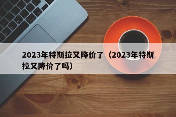 2023年特斯拉又降价了（2023年特斯拉又降价了吗）